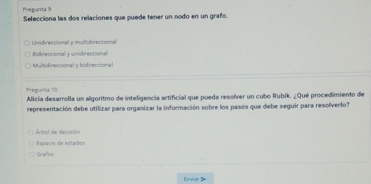 Pregunta 9
Selecciona las dos relaciones que puede tener un nodo en un grafo.
Unidireccional y multidireccional
Bidireccional y unidireccional
Multidireccional y bidireccional
Pregunta 10
Alicia desarrolla un algoritmo de inteligencia artificial que pueda resolver un cubo Rubik. ¿Qué procedimiento de
representación debe utilizar para organizar la información sobre los pasos que debe seguir para resolverlo?
Árbal de decisión
Espacio de estados
Grafos
Enviar >