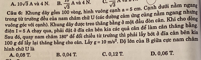 A. 10sqrt(3)A và 4 N. B.  10/sqrt(3) A và 4 N. C. overline sqrt(3)^A 
Câu 6: Khung dây gồm 100 vòng, hình vuông cạnh a=5cm. Cạnh dưới nằm ngang
trong từ trường đều của nam châm chữ U (các dường cảm ứng cũng năm ngang nhưng
vuông góc với cạnh). Khung dây được treo thăng bằng ở một đầu đòn cân. Khi cho dòng
điện I=5A chạy qua, phải đặt ở đĩa cân bên kia các quả cân để làm cân thăng bằng.
Sau đó, quay nam châm 180° để đổi chiều từ trường thì phải lấy bớt ở đĩa cân bên kia
100 g để lấy lại thăng bằng cho cân. Lấy g=10m/s^2. Độ lớn của B giữa cực nam châm
hình chữ U là
A. 0,08 T. B. 0,04 T. C. 0,12 T. D. 0,06 T.