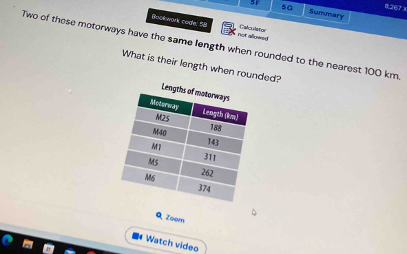 5G 
8,267 X 
5F Summary 
Bookwork code: 5B not allowed 
Calculator 
Two of these motorways have the same length when rounded to the nearest 100 km
What is their length when rounded? 
Q Zoom 
4 Watch video