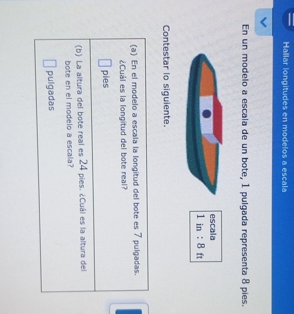 Hallar longitudes en modelos a escala 
En un modelo a escala de un bote, 1 pulgada representa 8 pies. 
escala
1in:8 ft
Contestar lo siguiente. 
(a) En el modelo a escala la longitud del bote es 7 pulgadas. 
¿Cuál es la longitud del bote real? 
pies 
(b) La altura del bote real es 24 pies. ¿Cuál es la altura del 
bote en el modelo a escala? 
pulgadas
