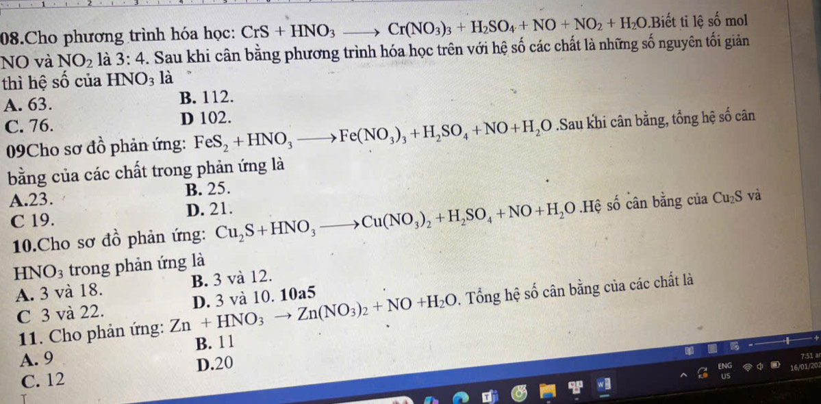 Cho phương trình hóa học: CrS+HNO_3to Cr(NO_3)_3+H_2SO_4+NO+NO_2+H_2O Biết ti lệ số mol
NO và NO_2 là 3:4. Sau khi cân bằng phương trình hóa học trên với hệ số các chất là những số nguyên tối giản
thì hệ số của HNO_3 là
A. 63.
B. 112.
C. 76. D 102.
09Cho sơ đồ phản ứng: FeS_2+HNO_3to Fe(NO_3)_3+H_2SO_4+NO+H_2O.Sau khi cân bằng, tổng hệ số cân
bằng của các chất trong phản ứng là
A. 23. B. 25.
C 19. D. 21.
10.Cho sơ đồ phản ứng: Cu_2S+HNO_3to Cu(NO_3)_2+H_2SO_4+NO+H_2O.Hệ số cân bằng của Cu_2S và
HNO_3 trong phản ứng là
A. 3 và 18. B. 3 và 12.
C 3 và 22. D. 3 và 10. 10a5
11. Cho phản ứng: Zn+HNO_3to Zn(NO_3)_2+NO+H_2O. Tổng hệ số cân bằng của các chất là
B. 11
A. 9
C. 12 D. 20
7:51 a
1/20