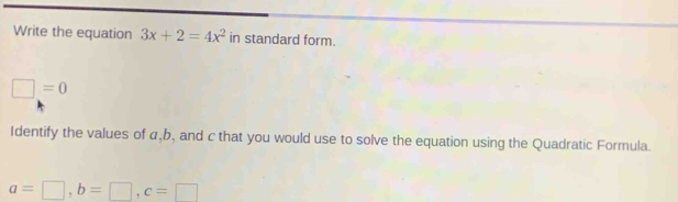 Write the equation 3x+2=4x^2 in standard form.
□ =0
Identify the values of α, b, and c that you would use to solve the equation using the Quadratic Formula.
a=□ , b=□ , c=□