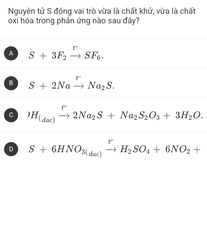 Nguyên tử S đóng vai trò vừa là chất khử, vừa là chất
oxi hóa trong phản ứng nào sau đây?
A S+3F_2xrightarrow t'SF_6.
B S+2Naxrightarrow t'Na_2S.
C )H_(dac)xrightarrow t^o2Na_2S+Na_2S_2O_3+3H_2O.
D S+6HNO_3(dac)xrightarrow t'H_2SO_4+6NO_2+