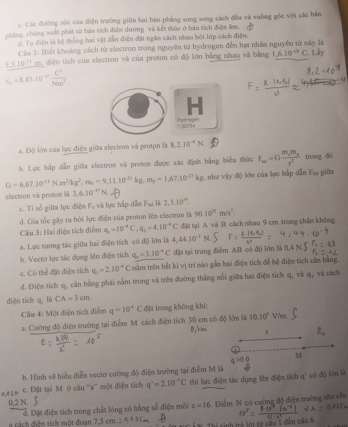 c. Các đường sức của điện trường giữa hai bản phẳng song song cách đều và vuông góc với các bản
phảng, chúng xuất phát từ bản tích điện dương và kết thúc ở bản tích điện âm.
d. Tụ điện là hệ thống hai vật dẫn điện đặt ngăn cách nhau bởi lớp cách điện.
Câu 2: Biết khoảng cách từ electron trong nguyên tử hydrogen đến hạt nhân nguyên tử này là
5,3.10^(-11)m l, điện tích của electron và của proton có độ lớn bằng nhau và bằng 1,6.10^(-19) C. Lấy
varepsilon _o=8,85.10^(-12) C^2/Nm^2 
1
Hydrogen
1.00794
a. Độ lớn của lực điện giữa electron và protọn là 8,2.10^(-8)N.
b. Lực hấp dẫn giữa electron và proton được xác định bằng biểu thức F_hd=Gfrac m_em_pr^2 trong đó
G=6,67.10^(-11)N.m^2/kg^2,m_e=9,11.10^(-31)kg,m_p=1,67.10^(-27)kg , như vậy độ lớn của lực hấp dẫn Fha giữa
electron và proton là 3,6.10^(-47)N.
c. Tỉ số giữa lực điện F_e và lực hấp dẫn F_hd là 2,3.10^(39).
d. Gia tốc gây ra bởi lực điện của proton lên electron là 90.10^(22)m/s^2.
Câu 3: Hai điện tích điểm q_1=10^(-8)C,q_2=4.10^(-8)C đặt tại A và B cách nhau 9 cm trong chân không.
a. Lực tương tác giữa hai điện tích có độ lớn là 4,44.10^(-3)N.
b. Vectơ lực tác dụng lên điện tích q_0=3.10^(-6)C đặt tại trung điểm AB có độ lớn là 0,4 N.
c. Có thể đặt điện tích q_3=2.10^(-6)C nằm trên bất kì vị trí nào gần hai điện tích để hệ điện tích cân bằng.
d. Điện tích q_3 cân bằng phải nằm trong và trên đường thẳng nối giữa hai điện tích q_1 và q_2 và cách
điện tích q_1 là CA=3cm.
Câu 4: Một điện tích điểm q=10^(-6)C đặt trong không khí:
a. Cường độ điện trường tại điểm M cách điện tích 30 cm có độ lớn là 10.10^5 V/m.
overline E_M
M
b. Hình vẽ biểu diễn vectơ cường độ điện trường tại điểm M là
c. Đặt tại M ở câu “a” một điện tích q'=2.10^(-7)C thì lực điện tác dụng lên điện tích q^, có độ lớn là
0,2 N.
d. Đặt điện tích trong chất lỏng có hằng số điện môi varepsilon =16. Điểm N có cường độ điện trường như câu
a cách điên tích một đoạn 7,5c
sinh trả lời từ câu 1 đến câu 6.