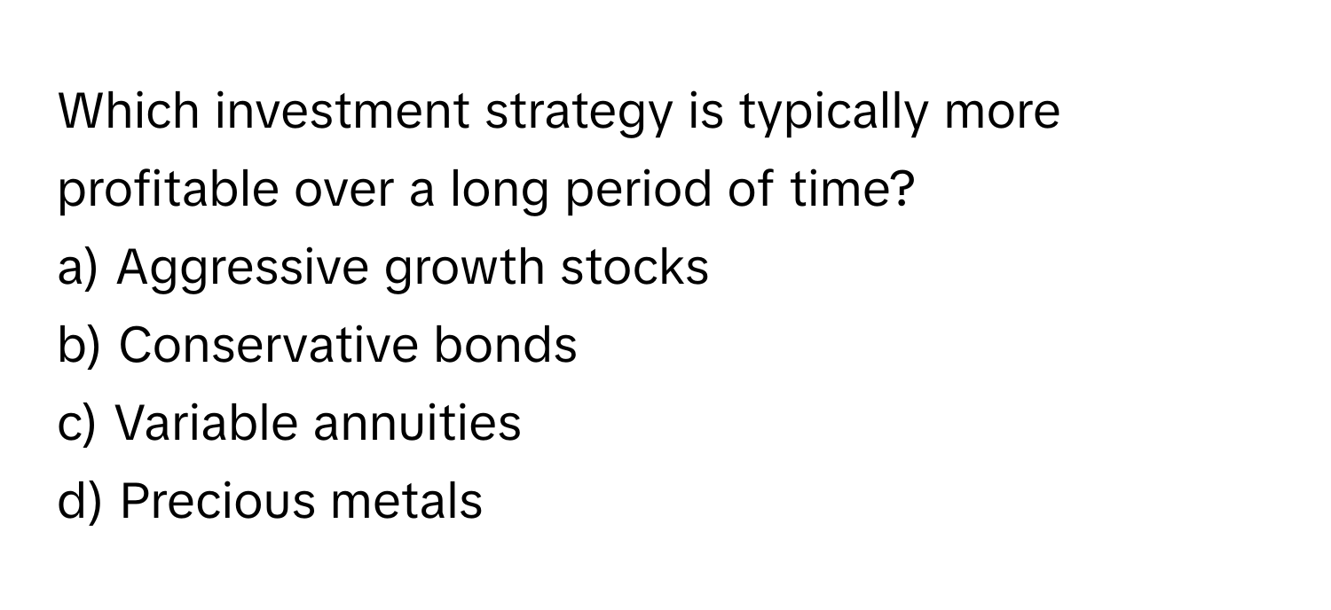 Which investment strategy is typically more profitable over a long period of time?

a) Aggressive growth stocks 
b) Conservative bonds 
c) Variable annuities 
d) Precious metals