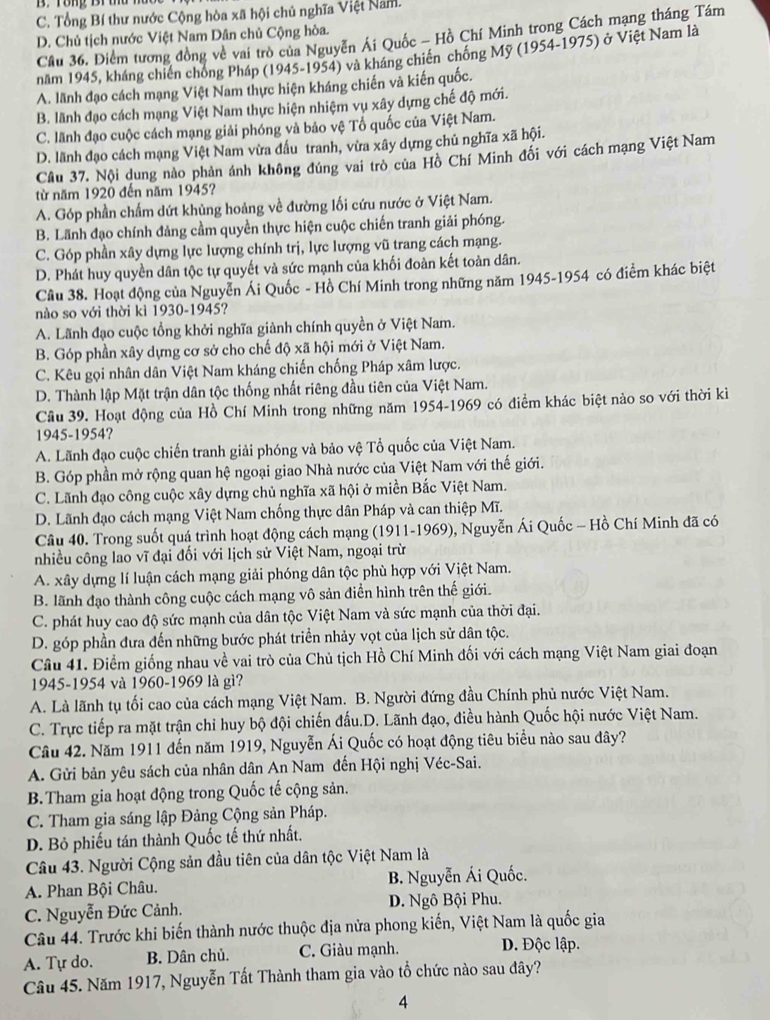 C. Tổng Bí thư nước Cộng hòa xã hội chủ nghĩa Việt Nam.
D. Chủ tịch nước Việt Nam Dân chủ Cộng hòa.
Cầu 36. Điểm tương đồng về vai trò của Nguyễn Ái Quốc - Hồ Chí Minh trong Cách mạng tháng Tám
năm 1945, kháng chiến chống Pháp (1945-1954) và kháng chiến chống Mỹ (1954-1975) ở Việt Nam là
A. lãnh đạo cách mạng Việt Nam thực hiện kháng chiến và kiến quốc.
B. lãnh đạo cách mạng Việt Nam thực hiện nhiệm vụ xây dựng chế độ mới.
C. lãnh đạo cuộc cách mạng giải phóng và bảo vệ Tổ quốc của Việt Nam.
D. lãnh đạo cách mạng Việt Nam vừa đấu tranh, vừa xây dựng chủ nghĩa xã hội.
Cầu 37. Nội dung nào phản ánh không đúng vai trò của Hồ Chí Minh đối với cách mạng Việt Nam
từ năm 1920 đến năm 1945?
A. Góp phần chấm dứt khủng hoảng về đường lối cứu nước ở Việt Nam.
B. Lãnh đạo chính đảng cầm quyền thực hiện cuộc chiến tranh giải phóng.
C. Góp phần xây dựng lực lượng chính trị, lực lượng vũ trang cách mạng.
D. Phát huy quyền dân tộc tự quyết và sức mạnh của khối đoàn kết toàn dân.
Câu 38. Hoạt động của Nguyễn Ái Quốc - Hồ Chí Minh trong những năm 1945-1954 có điểm khác biệt
nào so với thời kì 1930-1945?
A. Lãnh đạo cuộc tổng khởi nghĩa giành chính quyền ở Việt Nam.
B. Góp phần xây dựng cơ sở cho chế độ xã hội mới ở Việt Nam.
C. Kêu gọi nhân dân Việt Nam kháng chiến chống Pháp xâm lược.
D. Thành lập Mặt trận dân tộc thống nhất riêng đầu tiên của Việt Nam.
Cầu 39. Hoạt động của Hồ Chí Minh trong những năm 1954-1969 có điểm khác biệt nào so với thời kì
1945-1954?
A. Lãnh đạo cuộc chiến tranh giải phóng và bảo vệ Tổ quốc của Việt Nam.
B. Góp phần mở rộng quan hệ ngoại giao Nhà nước của Việt Nam với thế giới.
C. Lãnh đạo công cuộc xây dựng chủ nghĩa xã hội ở miền Bắc Việt Nam.
D. Lãnh đạo cách mạng Việt Nam chống thực dân Pháp và can thiệp Mĩ.
Câu 40. Trong suốt quá trình hoạt động cách mạng (1911-1969), Nguyễn Ái Quốc - Hồ Chí Minh đã có
nhiều công lao vĩ đại đối với lịch sử Việt Nam, ngoại trừ
A. xây dựng lí luận cách mạng giải phóng dân tộc phù hợp với Việt Nam.
B. lãnh đạo thành công cuộc cách mạng vô sản điễn hình trên thế giới.
C. phát huy cao độ sức mạnh của dân tộc Việt Nam và sức mạnh của thời đại.
D. góp phần đưa đến những bước phát triển nhảy vọt của lịch sử dân tộc.
Câu 41. Điểm giống nhau về vai trò của Chủ tịch Hồ Chí Minh đối với cách mạng Việt Nam giai đoạn
1945-1954 và 1960-1969 là gì?
A. Là lãnh tụ tối cao của cách mạng Việt Nam. B. Người đứng đầu Chính phủ nước Việt Nam.
C. Trực tiếp ra mặt trận chỉ huy bộ đội chiến đấu.D. Lãnh đạo, điều hành Quốc hội nước Việt Nam.
Câu 42. Năm 1911 đến năm 1919, Nguyễn Ái Quốc có hoạt động tiêu biểu nào sau đây?
A. Gửi bản yêu sách của nhân dân An Nam đến Hội nghị Véc-Sai.
B.Tham gia hoạt động trong Quốc tế cộng sản.
C. Tham gia sáng lập Đảng Cộng sản Pháp.
D. Bỏ phiếu tán thành Quốc tế thứ nhất.
Câu 43. Người Cộng sản đầu tiên của dân tộc Việt Nam là
A. Phan Bội Châu.  B. Nguyễn Ái Quốc.
C. Nguyễn Đức Cảnh. D. Ngô Bội Phu.
Câu 44. Trước khi biến thành nước thuộc địa nửa phong kiến, Việt Nam là quốc gia
A. Tự do. B. Dân chủ. C. Giàu mạnh.
D. Độc lập.
Câu 45. Năm 1917, Nguyễn Tất Thành tham gia vào tổ chức nào sau đây?
4