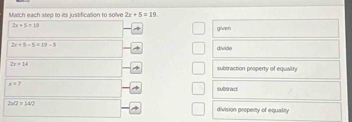 Match each step to its justification to solve 2x+5=19.
2x+5=19
given
2x+5-5=19-5
divide
2x=14
subtraction property of equality
x=7
subtract
2x/2=14/2
division property of equality