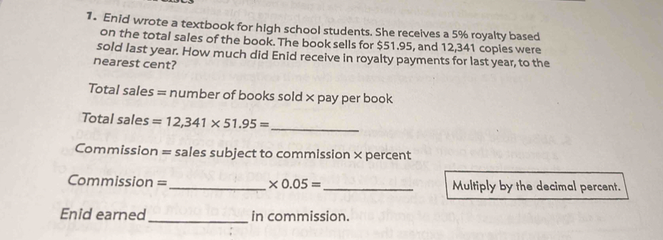 Enid wrote a textbook for high school students. She receives a 5% royalty based 
on the total sales of the book. The book sells for $51.95, and 12,341 copies were 
sold last year. How much did Enid receive in royalty payments for last year, to the 
nearest cent? 
Total sales = number of books sold ×pay per book 
Total sales =12,341* 51.95= _ 
Commission = sales subject to commission × percent 
Commission =_ * 0.05= _Multiply by the decimal percent. 
Enid earned_ in commission.