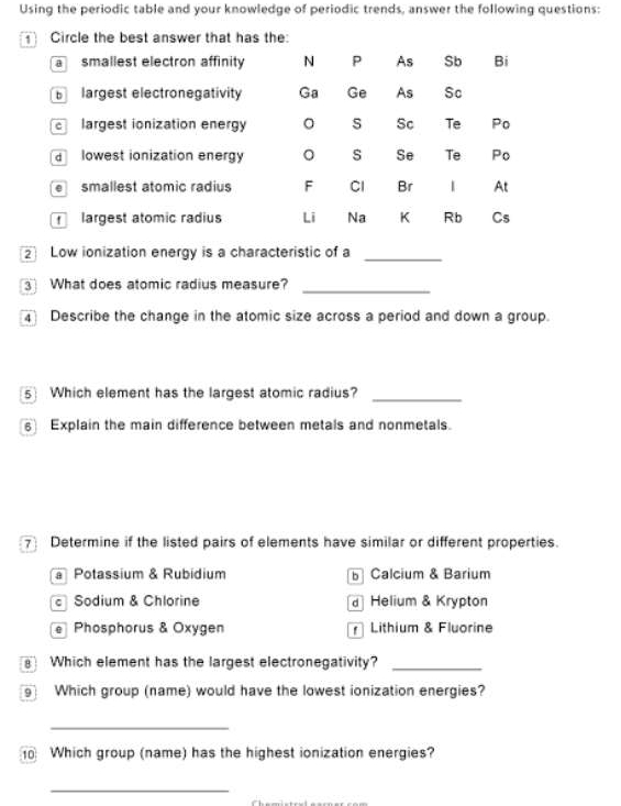 Using the periodic table and your knowledge of periodic trends, answer the following questions:
1 Circle the best answer that has the:
a smallest electron affinity N P As Sb Bi
Blargest electronegativity Ga Ge As Sc
e largest ionization energy S Sc Te Po
d lowest ionization energy S Se Te Po
smallest atomic radius F Cl Br At
largest atomic radius Li Na K Rb Cs
Low ionization energy is a characteristic of a_
3 What does atomic radius measure?_
Describe the change in the atomic size across a period and down a group.
5 Which element has the largest atomic radius?_
6 Explain the main difference between metals and nonmetals.
7 Determine if the listed pairs of elements have similar or different properties.
Potassium & Rubidium Calcium & Barium
Sodium & Chlorine d Helium & Krypton
e Phosphorus & Oxygen Lithium & Fluorine
Which element has the largest electronegativity?_
9 Which group (name) would have the lowest ionization energies?
_
0 Which group (name) has the highest ionization energies?
_