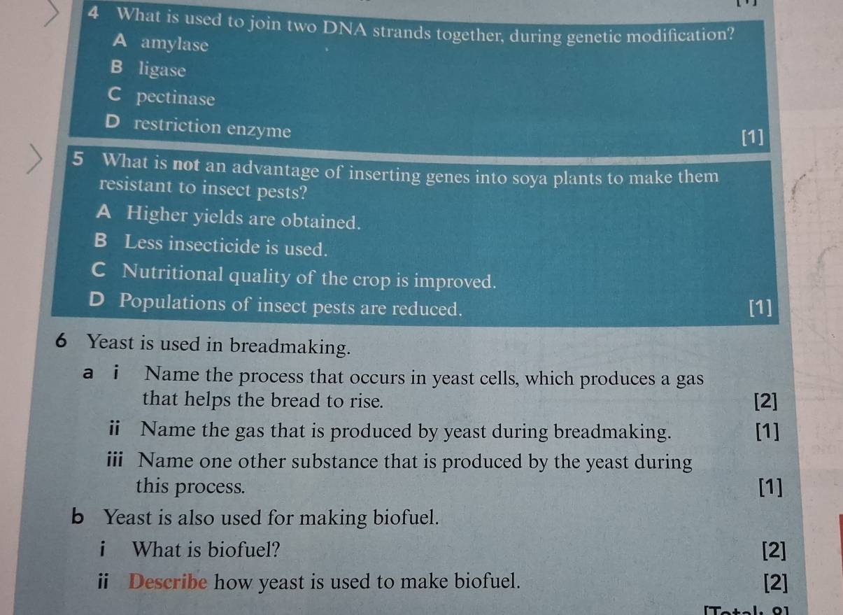 What is used to join two DNA strands together, during genetic modification?
A amylase
B ligase
C pectinase
D restriction enzyme
[1]
5 What is not an advantage of inserting genes into soya plants to make them
resistant to insect pests?
A Higher yields are obtained.
B Less insecticide is used.
C Nutritional quality of the crop is improved.
D Populations of insect pests are reduced. [1]
6 Yeast is used in breadmaking.
a i Name the process that occurs in yeast cells, which produces a gas
that helps the bread to rise. [2]
ⅱ Name the gas that is produced by yeast during breadmaking. [1]
iii Name one other substance that is produced by the yeast during
this process. [1]
b Yeast is also used for making biofuel.
i What is biofuel? [2]
ii Describe how yeast is used to make biofuel. [2]
l. 01