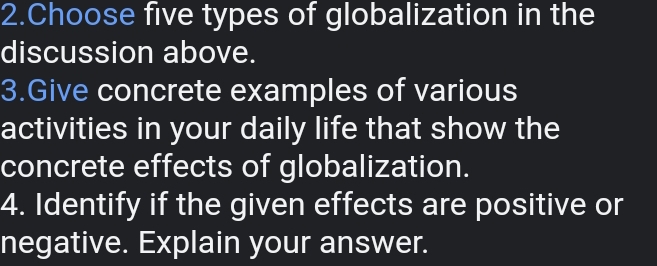 Choose five types of globalization in the 
discussion above. 
3.Give concrete examples of various 
activities in your daily life that show the 
concrete effects of globalization. 
4. Identify if the given effects are positive or 
negative. Explain your answer.