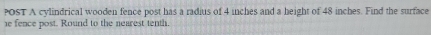 POsT A cylindrical wooden fence post has a radius of 4 inches and a height of 48 inches. Find the surface 
e fence post. Round to the nearest tenth.