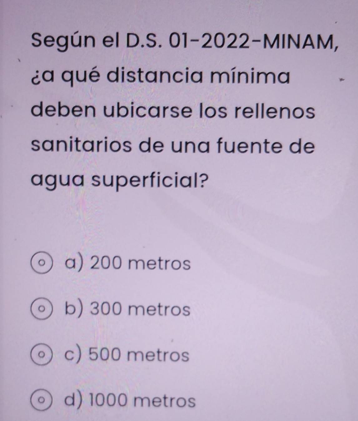 Según el D.S. 01-2022-MINAM, 
¿a qué distancia mínima
deben ubicarse los rellenos
sanitarios de una fuente de
agua superficial?
a) 200 metros
b) 300 metros
c) 500 metros
。 d) 1000 metros