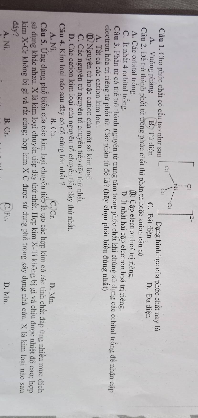 Cho phức chất có cấu tạo như sauạng hình học của phức chất này là
A. Vuông phăng B. Tứ diện C. Bát diện D. Đa diện
Câu 2. Đề trở thành phối tử trong phức chất thì phân tử hoặc anion cần có
A. Các orbital trống. B. Cặp electron hoá trị riêng.
C. Ít nhất 4 orbital trống. D. Ít nhất hai cặp electron hoá trị riêng.
Câu 3. Phần tử có thể trở thành nguyên tử trung tâm trong phức chất khi chúng sử dụng các orbital trống để nhận cặp
electron hóa trị riêng từ phối tử. Các phần tử đó là? (hãy chọn phát biểu đúng nhất)
A. Tất cả các cation kim loại.
B. Nguyên tử hoặc cation của một số kim loại.
C. Các nguyên tử nguyên tố chuyền tiếp dãy thứ nhất.
D. Các cation kim loại của nguyên tố chuyển tiếp dãy thứ nhất.
Câu 4. Kim loại nào sau đây có độ cứng lớn nhất ?
A. Ni. B. Cu. C. Cr. D. Mn.
Câu 5. Ứng dụng phổ biến của các kim loại chuyền tiếp là tạo các hợp kim có các tính chất đáp ứng nhiều mục đích
sử dụng khác nhau. X là kim loại chuyền tiếp dãy thứ nhất. Hợp kim X -Ti không bị gi và chịu được nhiệt độ cao; hợp
kim X -Cr không bị gỉ và rất cứng; hợp kim X -C được sử dụng phồ trong xây dựng nhà cửa. X là kim loại nào sau
đây?
A. Ni. B. Cr. C. Fe. D. Mn.