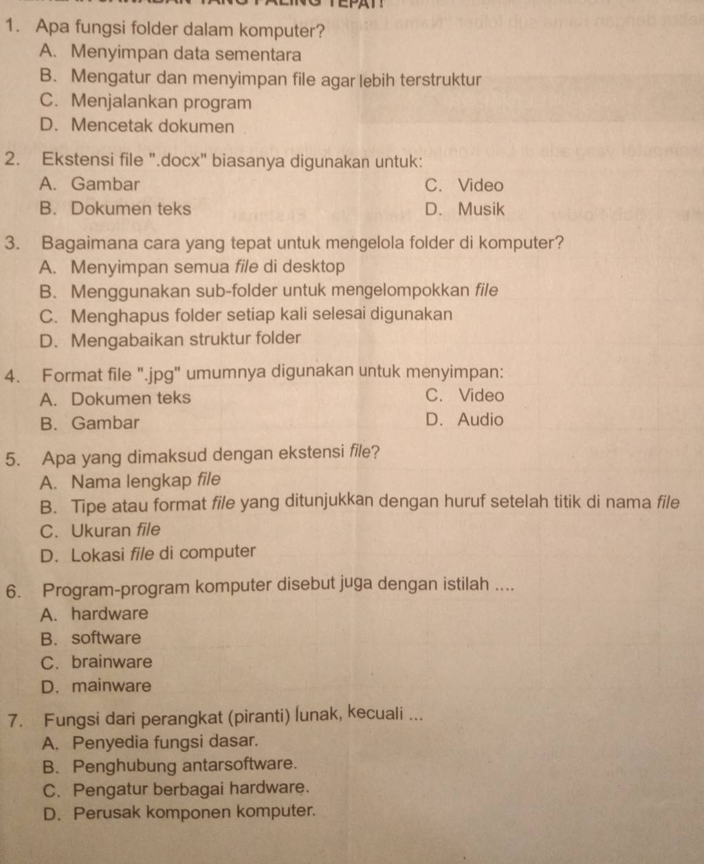 Apa fungsi folder dalam komputer?
A. Menyimpan data sementara
B. Mengatur dan menyimpan file agar lebih terstruktur
C. Menjalankan program
D. Mencetak dokumen
2. Ekstensi file ".docx" biasanya digunakan untuk:
A. Gambar C. Video
B. Dokumen teks D. Musik
3. Bagaimana cara yang tepat untuk mengelola folder di komputer?
A. Menyimpan semua file di desktop
B. Menggunakan sub-folder untuk mengelompokkan file
C. Menghapus folder setiap kali selesai digunakan
D. Mengabaikan struktur folder
4. Format file ".jpg" umumnya digunakan untuk menyimpan:
A. Dokumen teks C. Video
B. Gambar D. Audio
5. Apa yang dimaksud dengan ekstensi file?
A. Nama lengkap file
B. Tipe atau format file yang ditunjukkan dengan huruf setelah titik di nama file
C. Ukuran file
D. Lokasi file di computer
6. Program-program komputer disebut juga dengan istilah ....
A. hardware
B. software
C. brainware
D. mainware
7. Fungsi dari perangkat (piranti) lunak, kecuali ...
A. Penyedia fungsi dasar.
B. Penghubung antarsoftware.
C. Pengatur berbagai hardware.
D. Perusak komponen komputer.