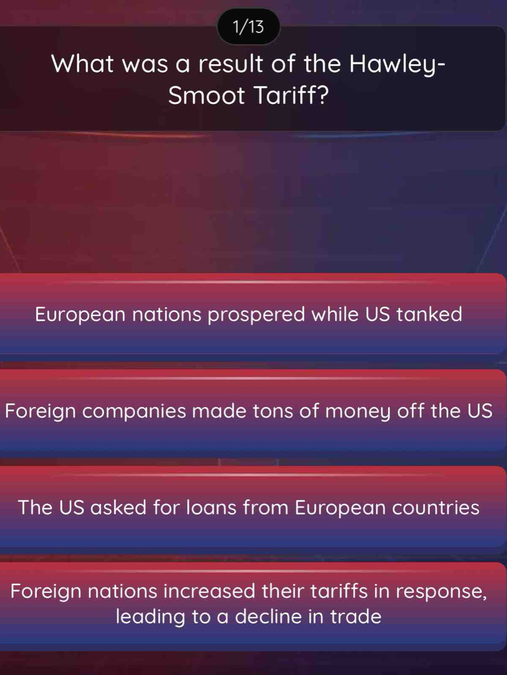 1/13
What was a result of the Hawley-
Smoot Tariff?
European nations prospered while US tanked
Foreign companies made tons of money off the US
The US asked for loans from European countries
Foreign nations increased their tariffs in response,
leading to a decline in trade