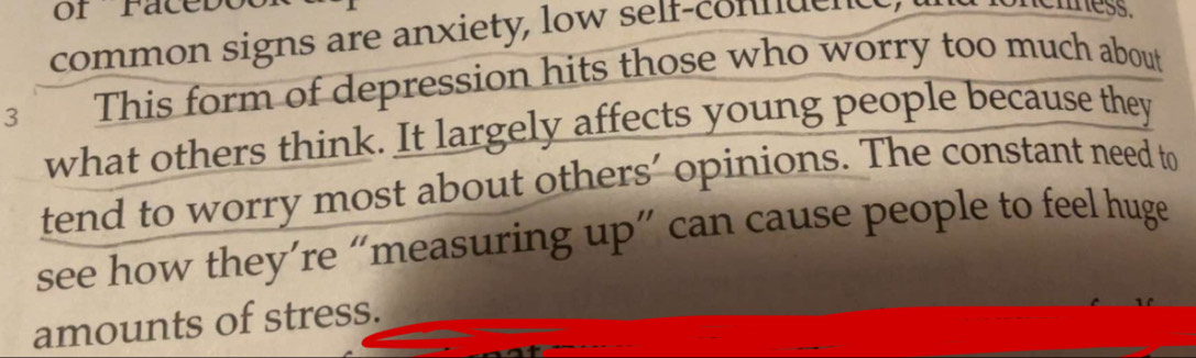 of Faceboo 
common signs are anxiety, low self-connuent, 
mess. 
3 This form of depression hits those who worry too much about 
what others think. It largely affects young people because they 
tend to worry most about others’ opinions. The constant need to 
see how they’re “measuring up” can cause people to feel huge 
amounts of stress.