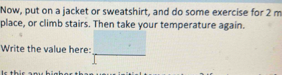 Now, put on a jacket or sweatshirt, and do some exercise for 2 m
place, or climb stairs. Then take your temperature again. 
_ 
Write the value here: