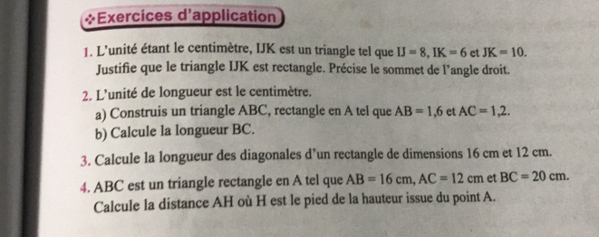 Exercices d'application 
1. L'unité étant le centimètre, IJK est un triangle tel que IJ=8, IK=6 et JK=10. 
Justifie que le triangle IJK est rectangle. Précise le sommet de l’angle droit. 
2. L'unité de longueur est le centimètre. 
a) Construis un triangle ABC, rectangle en A tel que AB=1,6 et AC=1,2. 
b) Calcule la longueur BC. 
3. Calcule la longueur des diagonales d’un rectangle de dimensions 16 cm et 12 cm. 
4. ABC est un triangle rectangle en A tel que AB=16cm, AC=12cm et BC=20cm. 
Calcule la distance AH où H est le pied de la hauteur issue du point A.