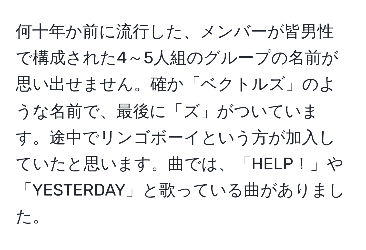 何十年か前に流行した、メンバーが皆男性で構成された4～5人組のグループの名前が思い出せません。確か「ベクトルズ」のような名前で、最後に「ズ」がついています。途中でリンゴボーイという方が加入していたと思います。曲では、「HELP！」や「YESTERDAY」と歌っている曲がありました。