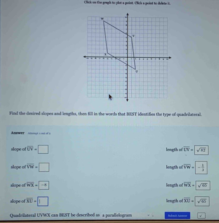 Click on the graph to plot a point. Click a point to delete it.
Find the desired slopes and lengths, then fill in the words that BEST identifies the type of quadrilateral.
Answer Attempt 1 out of 2
slope of overline UV=□ length of overline UV=sqrt(82)
slope of overline VW=□ length of overline VW=□ - 1/3 
slope of overline WX=boxed -8 length of overline WX=sqrt(65)
slope of overline XU=□ length of overline XU=sqrt(65)
Quadrilateral UVWX can BEST be described as a parallelogram Submit Answer sqrt()