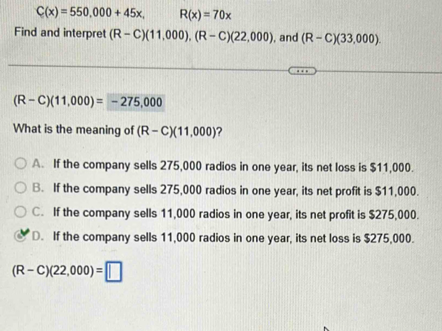 C(x)=550,000+45x, R(x)=70x
Find and interpret (R-C)(11,000), (R-C)(22,000) , and (R-C)(33,000).
(R-C)(11,000)=-275,000
What is the meaning of (R-C)(11,000) ?
A. If the company sells 275,000 radios in one year, its net loss is $11,000.
B. If the company sells 275,000 radios in one year, its net profit is $11,000.
C. If the company sells 11,000 radios in one year, its net profit is $275,000.
D. If the company sells 11,000 radios in one year, its net loss is $275,000.
(R-C)(22,000)=□