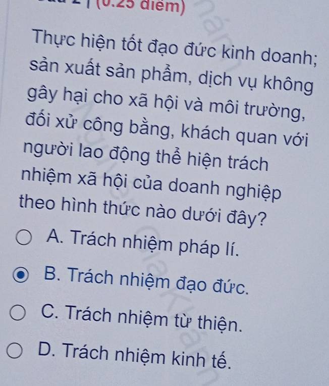 2 ¹ (0.25 điểm)
Thực hiện tốt đạo đức kinh doanh;
sản xuất sản phẩm, dịch vụ không
gây hại cho xã hội và môi trường,
đối xử công bằng, khách quan với
người lao động thể hiện trách
nhiệm xã hội của doanh nghiệp
theo hình thức nào dưới đây?
A. Trách nhiệm pháp lí.
B. Trách nhiệm đạo đức.
C. Trách nhiệm từ thiện.
D. Trách nhiệm kinh tế.