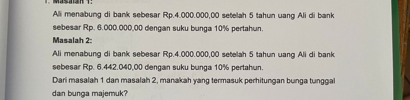 Masalan 1: 
Ali menabung di bank sebesar Rp.4.000.000,00 setelah 5 tahun uang Ali di bank 
sebesar Rp. 6.000.000,00 dengan suku bunga 10% pertahun. 
Masalah 2: 
Ali menabung di bank sebesar Rp.4.000.000,00 setelah 5 tahun uang Ali di bank 
sebesar Rp. 6.442.040,00 dengan suku bunga 10% pertahun. 
Dari masalah 1 dan masalah 2, manakah yang termasuk perhitungan bunga tunggal 
dan bunga majemuk?