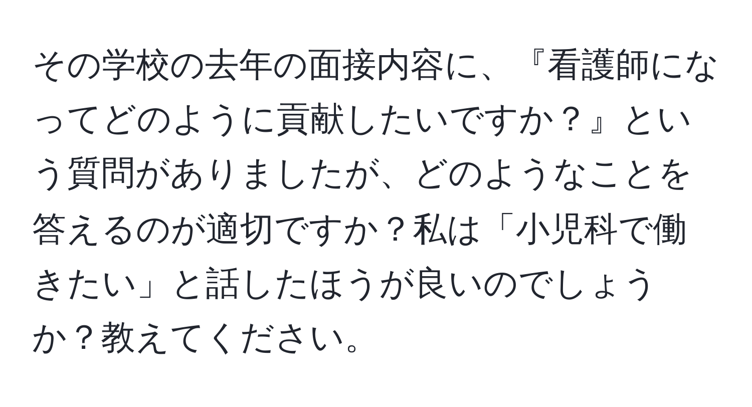 その学校の去年の面接内容に、『看護師になってどのように貢献したいですか？』という質問がありましたが、どのようなことを答えるのが適切ですか？私は「小児科で働きたい」と話したほうが良いのでしょうか？教えてください。