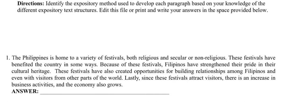 Directions: Identify the expository method used to develop each paragraph based on your knowledge of the 
different expository text structures. Edit this file or print and write your answers in the space provided below. 
1. The Philippines is home to a variety of festivals, both religious and secular or non-religious. These festivals have 
benefited the country in some ways. Because of these festivals, Filipinos have strengthened their pride in their 
cultural heritage. These festivals have also created opportunities for building relationships among Filipinos and 
even with visitors from other parts of the world. Lastly, since these festivals attract visitors, there is an increase in 
business activities, and the economy also grows. 
ANSWER: 
_