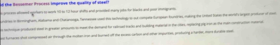 the Bessemer Process improve the quality of steel? 
s process allowed workers to work 10 to 12 hour shifts and provided many jobs for blacks and poor immigrants. 
undries in Birmingham, Alabama and Chatanooga, Tennessee used this technology to out compete European foundries, making the United States the world's largest producer of steel. 
is technique produced steel in greater amounts to meet the demand for railroad tracks and building material in the cities, replacing pig iron as the main construction material. 
est furnaces shot compressed air through the molten iron and burned off the excess carbon and other impurities, producing a harder, more durable steel.