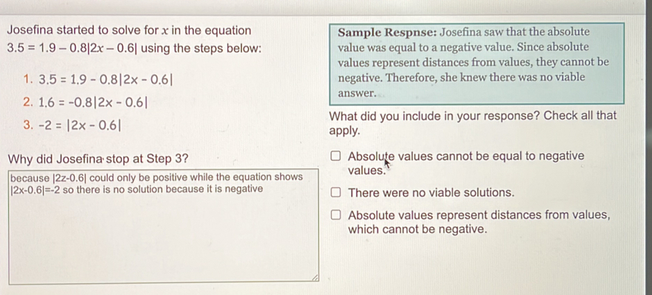 Josefina started to solve for x in the equation Sample Respnse: Josefina saw that the absolute
3.5=1.9-0.8|2x-0.6| using the steps below: value was equal to a negative value. Since absolute
values represent distances from values, they cannot be
1. 3.5=1.9-0.8|2x-0.6| negative. Therefore, she knew there was no viable
answer.
2. 1.6=-0.8|2x-0.6|
What did you include in your response? Check all that
3. -2=|2x-0.6| apply.
Why did Josefina stop at Step 3? Absolute values cannot be equal to negative
because |2z-0.6| could only be positive while the equation shows values.
|2x-0.6|=-2 so there is no solution because it is negative There were no viable solutions.
Absolute values represent distances from values,
which cannot be negative.