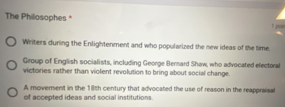 The Philosophes *
1 poin
Writers during the Enlightenment and who popularized the new ideas of the time.
Group of English socialists, including George Bernard Shaw, who advocated electoral
victories rather than violent revolution to bring about social change.
A movement in the 18th century that advocated the use of reason in the reappraisal
of accepted ideas and social institutions.