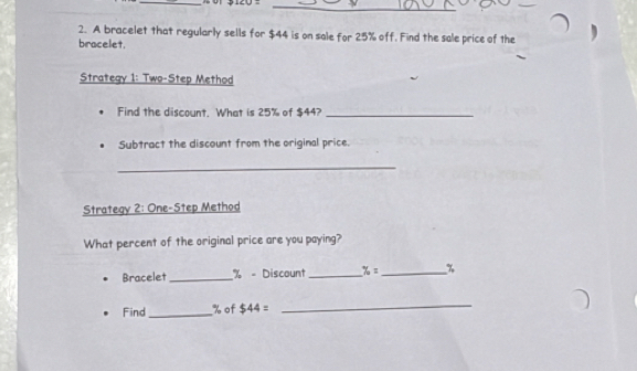 A bracelet that regularly sells for $44 is on sale for 25% off. Find the sale price of the 
bracelet. 
Strategy 1: Two-Step Method 
Find the discount. What is 25% of $44?_ 
Subtract the discount from the original price. 
_ 
Strategy 2: One-Step Method 
What percent of the original price are you paying? 
Bracelet_ % - Discount_ % = _ %
Find_ % of $44=
_