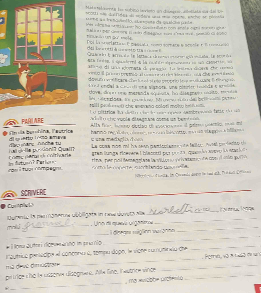 Naturalmente ho subito inviato un disegno, allettata sia dai bì-
scotti sia dallidea di vedere una mía opera, anche se piccola
come un francobollo, stampata da qualche parte.
Per alcune settimane ho controllato con ansia ogni nuovo gior
nalino per cercare il mio disegno; non c'era mai, perció ci sono
rimasta un po' male.
Poi la scarlattina è passata, sono tomata a scuola e il concorso
dei biscotti è rimasto tra i ricordi.
Quando è arrivata la lettera doveva essere già estate, la scuola
era finita, i quaderni e le matite riposavano in un cassetto, in
attesa di una giornata di pioggía. La lettera diceva che avevo
vinto il primo premio al concorso dei biscotti, ma che avrebbero
dovuto verificare che fossi stata proprio io a realizzare il disegno.
Così andai a casa di una signora, una pittrice bionda e gentile,
dove, dopo una merenda squisita, ho disegnato molto, mentre
lei, silenziosa, mi guardava. Mi aveva dato dei bellissimi penna-
relli profumati che avevano colori molto brillanti.
La pittrice ha detto che le mie opere sembravano fatte da un
adulto che vuole disegnare come un bambino.
Alla fine, hanno deciso di assegnarmi il primo premío: non mã
Fin da bambina, l’autrice hanno regalato, ahimé, nessun biscotto, ma un viaggio a Milano
di questo testo amava e una medaglia d'oro.
disegnare. Anche tu
hai delle passioni? Quali? La cosa non mi ha reso particolarmente felice. Avrei preferito di
Come pensi di coltivarle gran lunga ricevere i biscotti per posta, quando avevo la scarlat-
in futuro? Parlane tina, per poi festeggiare la vittoria privatamente con il mio gatto,
con i tuoi compagni. sotto le coperte, succhiando caramelle.
Nicoletta Costa, in Quando œvve la tue eti, Fabbri Editori
a SCRIVERE
_
Completa.
Durante la permanenza obbligata in casa dovuta alla _, l'autrice legge
molti _Uno di questi organizza_
_
_
_
:: i disegni migliori verranno
e i loro autori riceveranno in premio
L'autrice partecipa al concorso e, tempo dopo, le viene comunicato che
_
ma deve dimostrare __Perciò, va a casa di un
pittrice che la osserva disegnare. Alla fine, l'autrice vince_
e _, ma avrebbe preférito