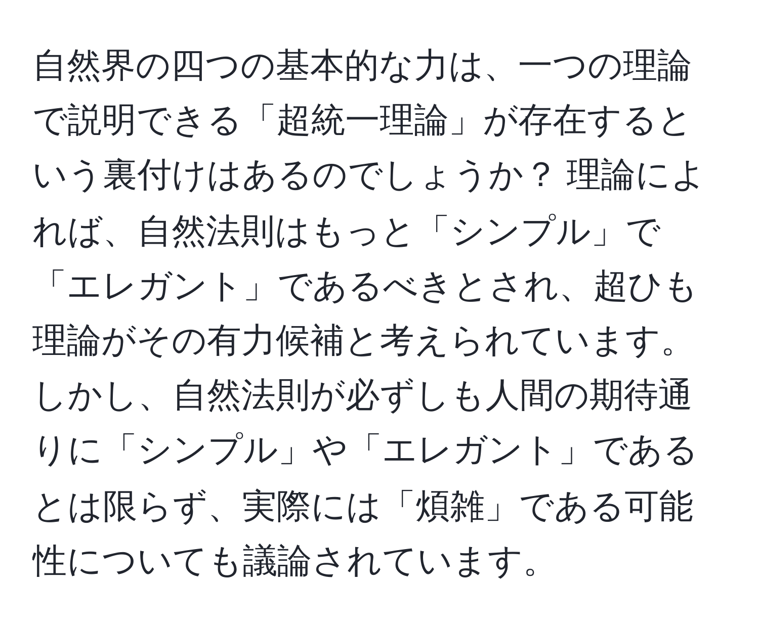 自然界の四つの基本的な力は、一つの理論で説明できる「超統一理論」が存在するという裏付けはあるのでしょうか？ 理論によれば、自然法則はもっと「シンプル」で「エレガント」であるべきとされ、超ひも理論がその有力候補と考えられています。しかし、自然法則が必ずしも人間の期待通りに「シンプル」や「エレガント」であるとは限らず、実際には「煩雑」である可能性についても議論されています。