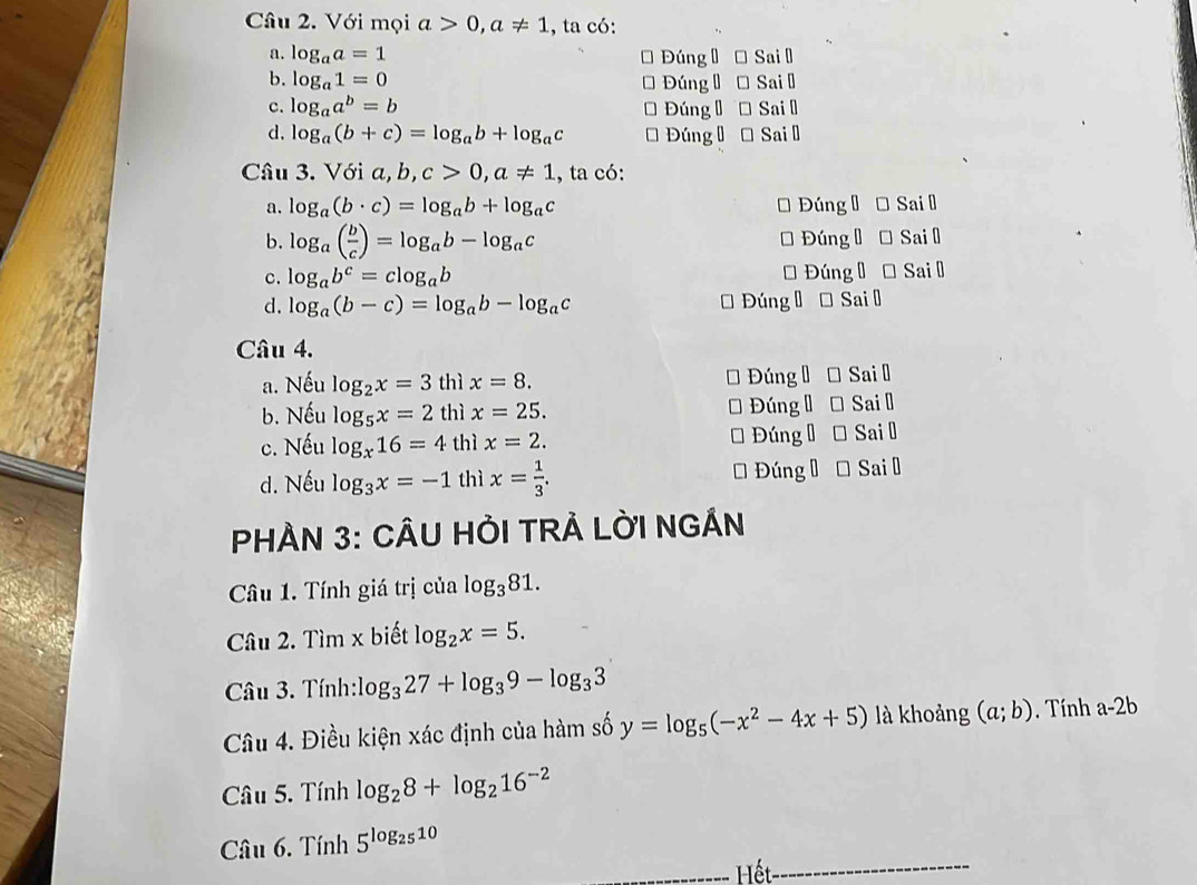 Với mọi a>0,a!= 1 , ta có:
a. log _aa=1 Đúng  * Sai Đ
b. log _a1=0 Đúng Đ Đ Sai Đ
c. log _aa^b=b Đúng Đ Sai ǖ
d. log _a(b+c)=log _ab+log _ac ĐúngĐ → Sai ệ
Câu 3. Với a b,c>0,a!= 1 , ta có:
a. log _a(b· c)=log _ab+log _ac Đúng Đ Đ Sai l
b. log _a( b/c )=log _ab-log _ac * Đúng Đ * Sai Đ
c. log _ab^c=clog _ab * Đúng Đ * Sai Đ
d. log _a(b-c)=log _ab-log _ac * Đúng Đ * Sai Đ
Câu 4.
a. Nếu log _2x=3 thì x=8. Đúng Đ Đ Sai ₹
b. Nếu log _5x=2 thì x=25. - Đúng đ  Sai l
c. Nếu log _x16=4 thì x=2. * Đúng Đ* Sai Đ
d. Nếu log _3x=-1 thì x= 1/3 . * Đúng  * Sai Đ
PHÀN 3: CÂU HỜI TRẢ LỜI NGÁN
Câu 1. Tính giá trị của log _381.
Câu 2. Tìm x biết log _2x=5.
Câu 3. Tính: log _327+log _39-log _33
Câu 4. Điều kiện xác định của hàm số y=log _5(-x^2-4x+5) là khoảng (a;b).  Tính a-2b
Câầu 5. Tính log _28+log _216^(-2)
Câu 6. Tính 5^(log _25)10
Hết