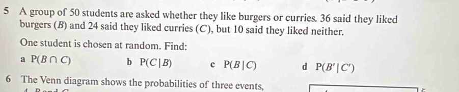 A group of 50 students are asked whether they like burgers or curries. 36 said they liked 
burgers (B) and 24 said they liked curries (C), but 10 said they liked neither. 
One student is chosen at random. Find: 
a P(B∩ C)
b P(C|B) c P(B|C) d P(B'|C')
6 The Venn diagram shows the probabilities of three events,