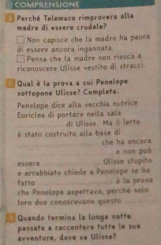 COMPRENSIONE 
Perché Telemaco rimprovera alla 
madre di essere crudele? 
Non capisce che la madre ha paura 
di essere ancora ingannata. 
Pensa che la madre non riesca a 
riconoscere Ulisse vestito di stracci. 
Qual è la prova a cui Penelope 
sottopone Ulisse? Completa. 
Penelope dice alla vecchia nutrice 
Euriclea di portare nella sala 
__ 
_di Ulisse. Ma il letto 
é stato costruito alla base di 
_che ha ancora 
_e non può 
essere _Ulisse stupito 
e arrabbiato chiede a Penelope se h 
fatto _: è la prova 
che Penelope aspettava, perché solo 
loro due conoscevano questo_ 
Quando termina la lunga notte 
passafa a raccontare tutte le sue 
avventure, dove va Ulisse?