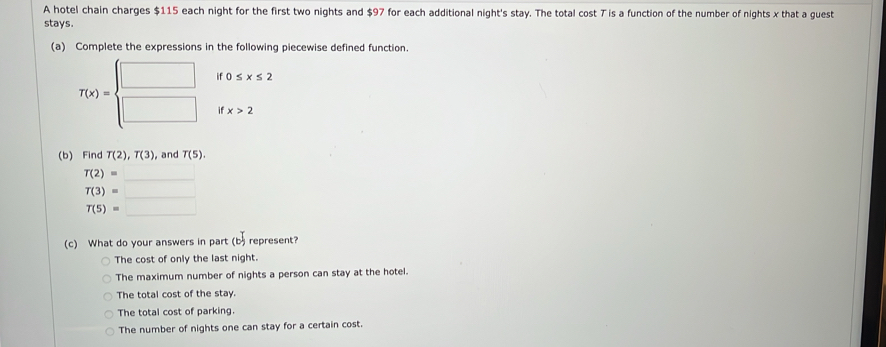 A hotel chain charges $115 each night for the first two nights and $97 for each additional night's stay. The total cost T is a function of the number of nights x that a guest
stays.
(a) Complete the expressions in the following piecewise defined function.
if 0≤ x≤ 2
T(x)=beginarrayl □  □ endarray. if x>2
(b) Find T(2), T(3) , and T(5).
T(2)=  ·s ,
T(3)=_ 
T(5)=_ 
(c) What do your answers in part (b represent? T
The cost of only the last night.
The maximum number of nights a person can stay at the hotel.
The total cost of the stay.
The total cost of parking.
The number of nights one can stay for a certain cost.