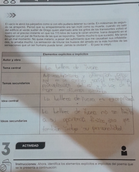 El vacío le abrió los párpados como si con ello pudiera detener su caída. En milésimas de segun- 
do se arrepintió. Pensó que su arrepentimiento era tan inútil como su muerte, cuando vio salir 
del edificio el verde suéter de Drago quien alarmado ante los gritos de los transeúntes volteó el 
rostro en ell preciso instante en que los 115 killos de Ivana le calan encima. Ivana despertó en el 
hospital con un par de fracturas de las que se repondría. 'Siento mucho lo que sucedió. Me lancé 
en un mal momento. No quise matarlo; a pesar del sufrimiento que me causaban sus infidelida- 
des, lo amaba mucho. La sensación de triturar los huesos del amado es la más horrible de las 
sensaciones que un ser humano puede tener. Jamás la olvidaré".. El juez le creyó. 
A 
Te 
Te 
Ide 
Ide 
3 ACTIVIDAD 
Instrucciones: Ahora, identifica los elementos explícitos e implícitos del poema que 
se te presenta a continuación: