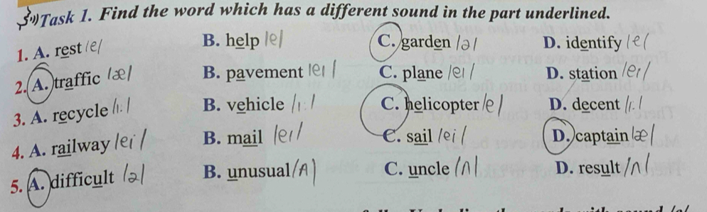 $Task 1. Find the word which has a different sound in the part underlined.
1. A. rest
B. help C. garden D. identify
2.(A.)traffic
B. pavement C. plane D. station
3. A. recycle
B. vehicle C. helicopter D. decent
4. A. railway
B. mail C. sail D. captain
5. A. difficult
B. unusual C. uncle D. result