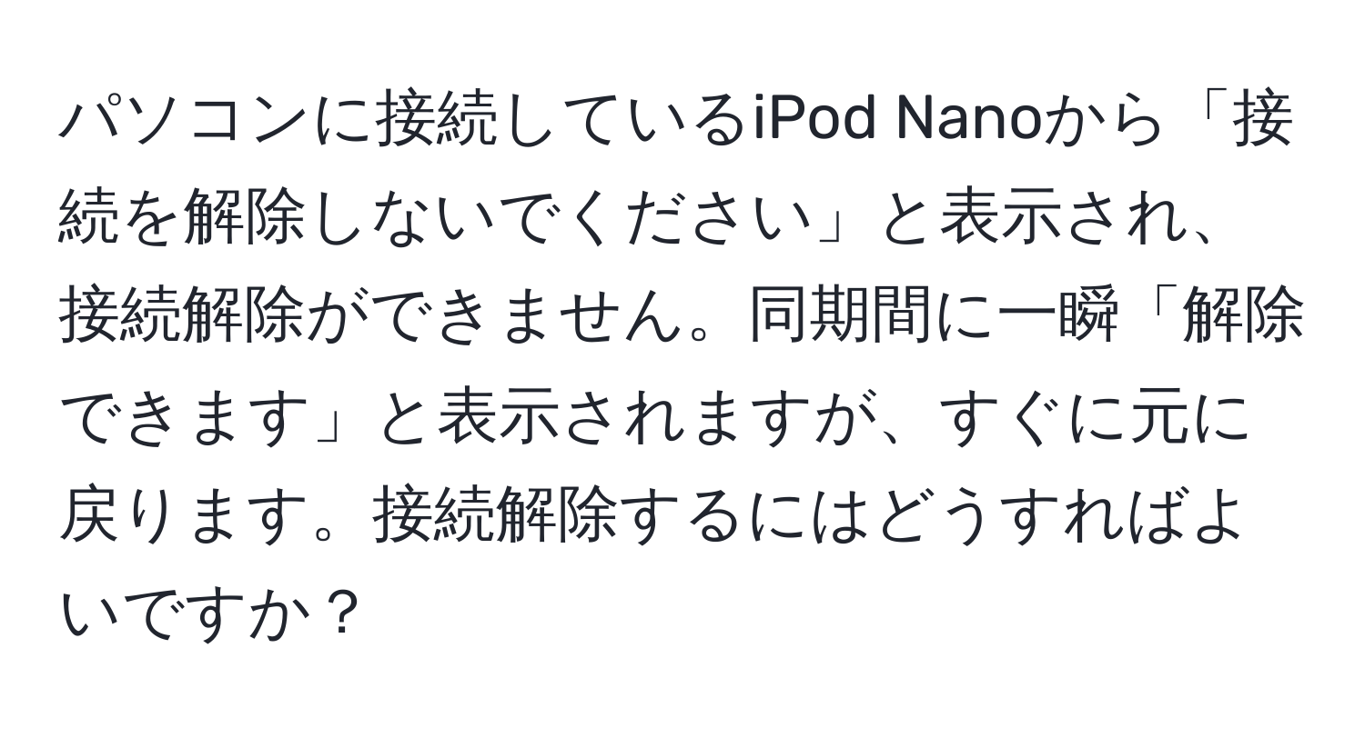 パソコンに接続しているiPod Nanoから「接続を解除しないでください」と表示され、接続解除ができません。同期間に一瞬「解除できます」と表示されますが、すぐに元に戻ります。接続解除するにはどうすればよいですか？