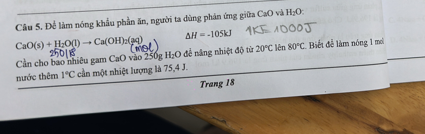 Để làm nóng khẩu phần ăn, người ta dùng phản ứng giữa CaO và H_2O.
CaO(s)+H_2O(l)to Ca(OH)_2(aq)
△ H=-105kJ
Cần cho bao nhiêu gam CaO vào 250g H_2O để nâng nhiệt độ từ 20°C lên 80°C Biết để làm nóng 1 mol 
nước thêm 1°C cần một nhiệt lượng là 75, 4 J. 
Trang 18