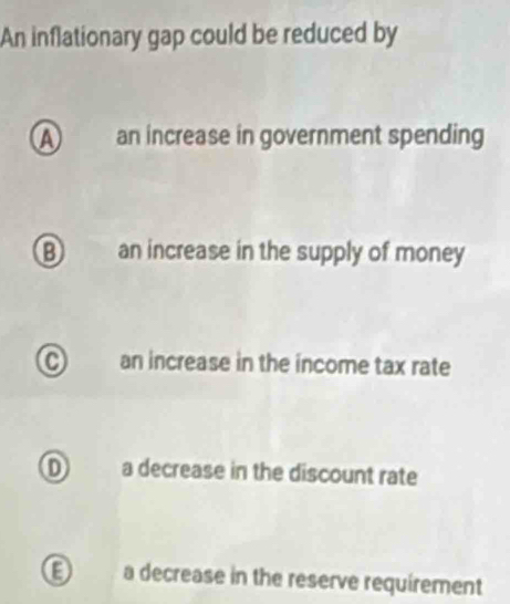 An inflationary gap could be reduced by
A an increase in government spending
B an increase in the supply of money
C an increase in the income tax rate
D a decrease in the discount rate
E a decrease in the reserve requirement