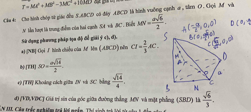 T=MA^2+MB^2-3MC^2+10MD đ t gia tị l 
Câu 4: Cho hình chóp tứ giác đều S. ABCD có đáy ABCD là hình vuông cạnh a, tâm O. Gọi M và 
N lần lượt là trung điểm của hai cạnh SA và BC. Biết MN= asqrt(6)/2 . 
Sử dụng phương pháp tọa độ để giải ý c), d). 
a) [NB] Gọi / hình chiếu của M lên (ABCD) nên CI= 2/3 AC. 
b) [TH]SO= asqrt(14)/2 . 
c) [TH] Khoảng cách giữa IN và SC bằng  sqrt(14)/4 . 
d) [ VD, VDC ] Giá trị sin của góc giữa đường thẳng MN và mặt phẳng (SBD) là  sqrt(6)/3 . 
LN III. Câu trắc nghiêm trả lời ngắn. Thí sinh trả lời từ câu 1