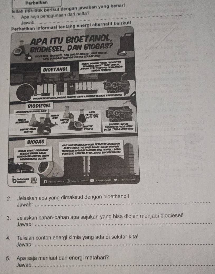 Perbaikan 
isilah titik-titik berikut dengan jawaban yang benar! 
1. Apa saja penggunaan dari nafta? 
Jawab: 
ut! 
2. Jelaskan apa yang dimaksud dengan bioethanol! 
Jawab: 
_ 
3. Jelaskan bahan-bahan apa sajakah yang bisa diolah menjadi biodiesel! 
Jawab: 
_ 
4. Tulislah contoh energi kimia yang ada di sekitar kita! 
Jawab:_ 
5. Apa saja manfaat dari energi matahari? 
Jawab:_