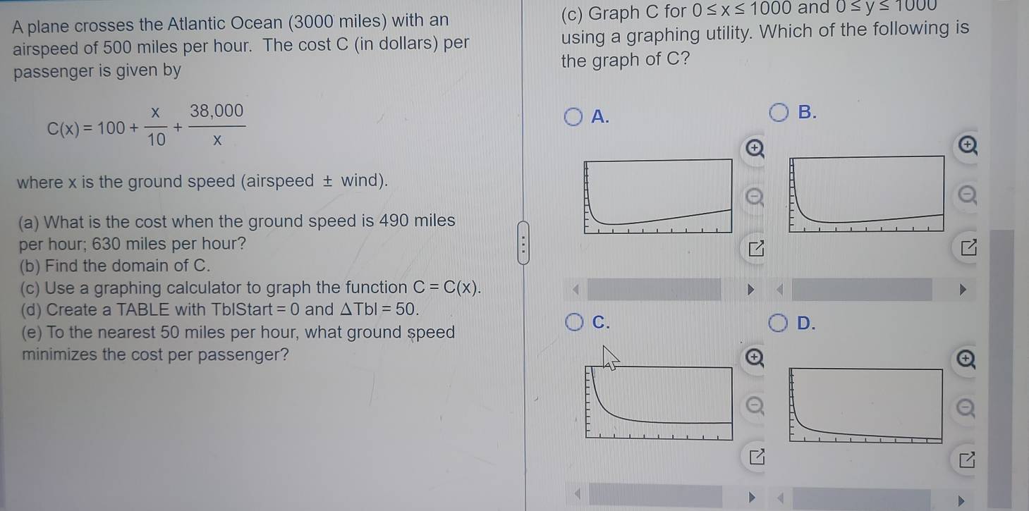 A plane crosses the Atlantic Ocean (3000 miles) with an (c) Graph C for 0≤ x≤ 1000 and 0≤ y≤ 1000
airspeed of 500 miles per hour. The cost C (in dollars) per using a graphing utility. Which of the following is
passenger is given by the graph of C?
C(x)=100+ x/10 + (38,000)/x 
A.
B.
where x is the ground speed (airspeed ± wind).
(a) What is the cost when the ground speed is 490 miles
per hour; 630 miles per hour?
(b) Find the domain of C.
(c) Use a graphing calculator to graph the function C=C(x). 
(d) Create a TABLE with TbIStart =0 and △ TbI=50. 
(e) To the nearest 50 miles per hour, what ground speed
C.
D.
minimizes the cost per passenger?