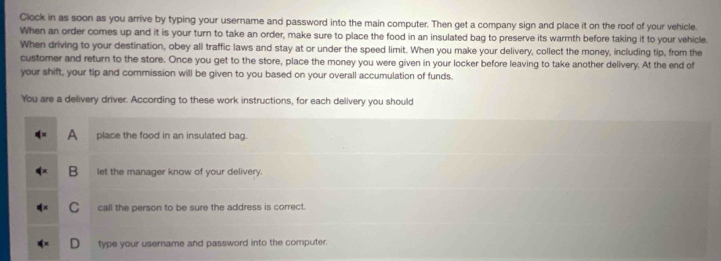 Clock in as soon as you arrive by typing your username and password into the main computer. Then get a company sign and place it on the roof of your vehicle.
When an order comes up and it is your turn to take an order, make sure to place the food in an insulated bag to preserve its warmth before taking it to your vehicle.
When driving to your destination, obey all traffic laws and stay at or under the speed limit. When you make your delivery, collect the money, including tip, from the
customer and return to the store. Once you get to the store, place the money you were given in your locker before leaving to take another delivery. At the end of
your shift, your tip and commission will be given to you based on your overall accumulation of funds.
You are a delivery driver. According to these work instructions, for each delivery you should
A place the food in an insulated bag.
B let the manager know of your delivery.
C call the person to be sure the address is correct.
type your username and password into the computer.