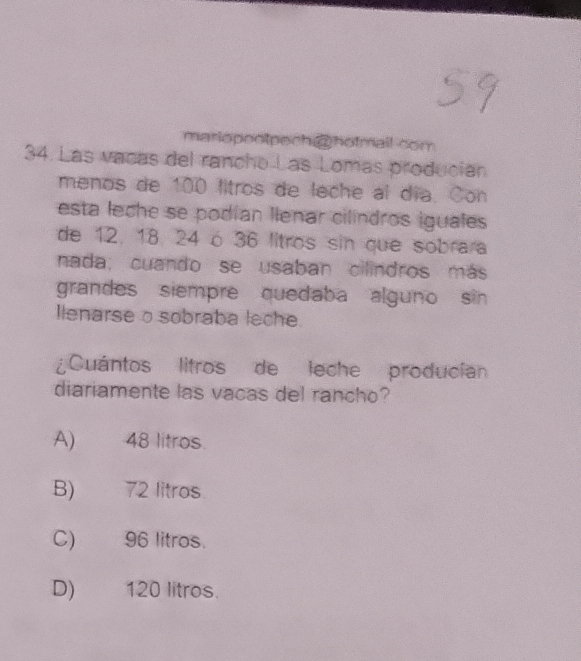 mariopeotpech hotmail com
34. Las vacas del rancho Las Lomas produción
menos de 100 litros de leche al día. Con
esta leche se podían llenar cilindros iguales
de 12. 18. 24 ó 36 litros sin que sobrara
nada; cuando se usaban cilindros más
grandes siempre quedaba alguno sin 
llenarse o sobraba leche.
¿Cuántos litros de leche producían
diariamente las vacas del rancho?
A) 48 litros
B) 72 litros
C) 96 litros.
D) 120 litros.